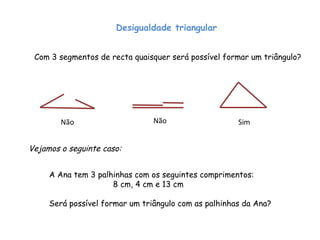 Desigualdade triangular Com 3 segmentos de recta quaisquer será possível formar um triângulo? Não Não Sim Vejamos o seguinte caso: A Ana tem 3 palhinhas com os seguintes comprimentos: 8 cm, 4 cm e 13 cm  Será possível formar um triângulo com as palhinhas da Ana? 