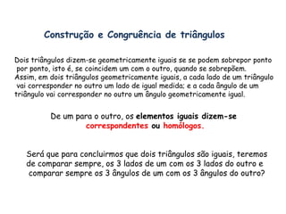 Construção e Congruência de triângulos Dois triângulos dizem-se geometricamente iguais se se podem sobrepor ponto por ponto, isto é, se coincidem um com o outro, quando se sobrepõem. Assim, em dois triângulos geometricamente iguais, a cada lado de um triângulo vai corresponder no outro um lado de igual medida; e a cada ângulo de um  triângulo vai corresponder no outro um ângulo geometricamente igual. De um para o outro, os  elementos iguais dizem-se  correspondentes  ou  homólogos. Será que para concluirmos que dois triângulos são iguais, teremos  de comparar sempre, os 3 lados de um com os 3 lados do outro e comparar sempre os 3 ângulos de um com os 3 ângulos do outro? 
