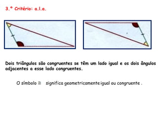 3.º Critério: a.l.a. Dois triângulos são congruentes se têm um lado igual e os dois ângulos adjacentes a esse lado congruentes.  O símbolo significa geometricamente   igual ou congruente  . 
