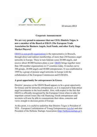  




                                                     10 January 2013 

 

                        Corporate Announcement

We are very proud to announce that our CEO, Dimitris Tsigos, is
now a member of the Board at EBAN (The European Trade
Association for Business Angels, Seed Funds, and other Early Stage
Market Players)!

EBAN (a non-profit organization) is the representative in Brussels,
through direct and indirect membership, of more than 250 business angel
networks in Europe. These in turn federate some 20.000 angels, and
receive about 40.000 business plans a year. EBAN brings together more
than 100 member organizations in 27 countries today. It reaches out to
300 groups, 20.000 angels and 40.000 entrepreneurs. It was established in
1999 by a group of pioneer angel networks in Europe with the
collaboration of the European Commission and EURADA.

A great opportunity for entrepreneurs in Greece

Dimitris’ presence at the EBAN Board appears to be a great opportunity
for Greece and for domestic entrepreneurs, as it is expected to help attract
angel investments to the local market. Also, with respect to the fact that
EBAN is officially recognized by the European Union when in talks for
important current issues like risk financing, Greek entrepreneurs and
investors will now be able to communicate their ideas, concerns and
views straight to decision points of Europe.

At this point, it is useful to underline that Dimitris Tsigos is President of
YES – European Confederation of Young Entrepreneurs (yes.be) and also
President of the Hellenic Startups Association (http://hellenicstartups.gr/).
 