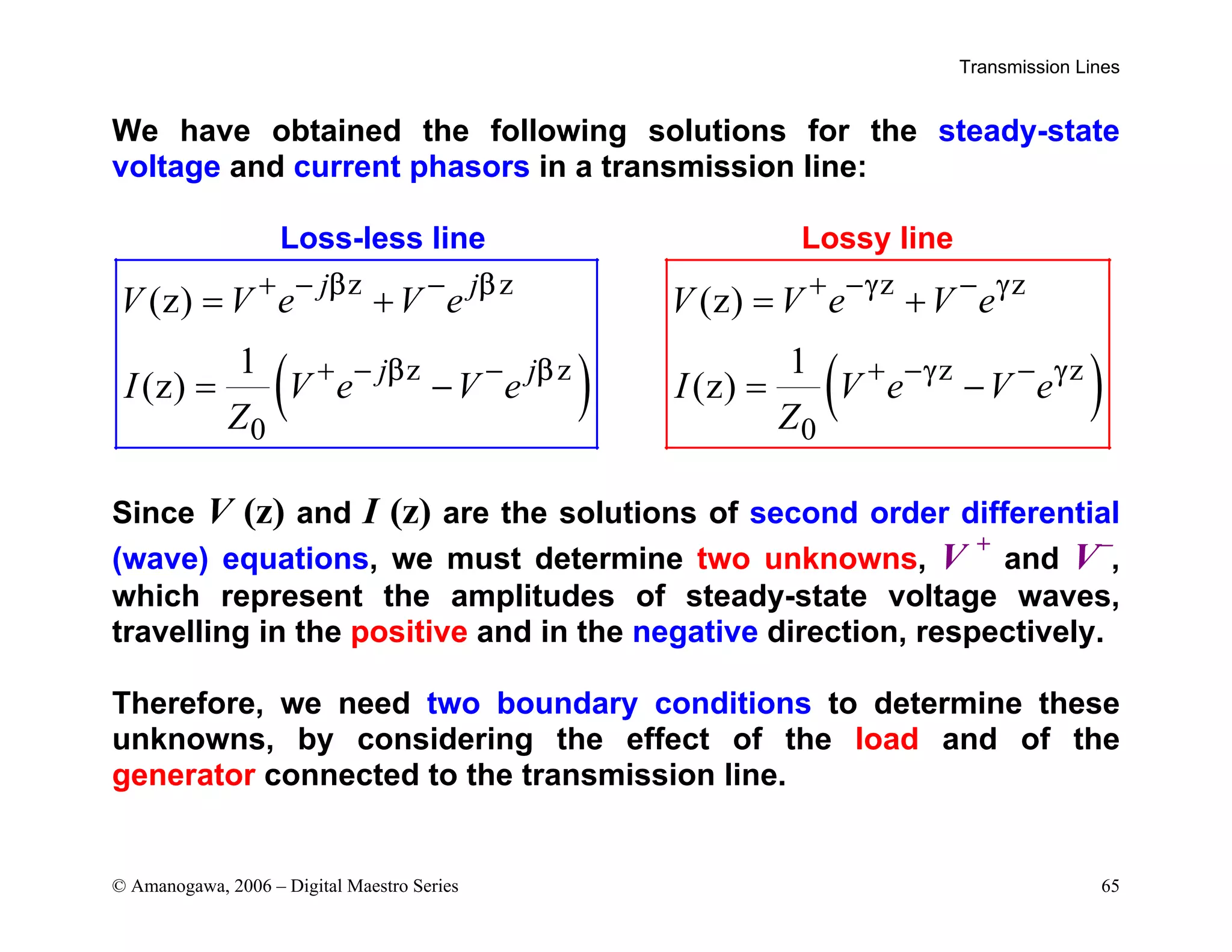 Transmission Lines
© Amanogawa, 2006 – Digital Maestro Series 65
We have obtained the following solutions for the steady-state
voltage and current phasors in a transmission line:
Loss-less line Lossy line
( )
z z
z z
0
(z)
1
(z)
j j
j j
V V e V e
I V e V e
Z
β β
β β
+ − −
+ − −
= +
= − ( )
z z
z z
0
(z)
1
(z)
V V e V e
I V e V e
Z
γ γ
γ γ
+ − −
+ − −
= +
= −
Since V (z) and I (z) are the solutions of second order differential
(wave) equations, we must determine two unknowns, V +
and V−
,
which represent the amplitudes of steady-state voltage waves,
travelling in the positive and in the negative direction, respectively.
Therefore, we need two boundary conditions to determine these
unknowns, by considering the effect of the load and of the
generator connected to the transmission line.
 