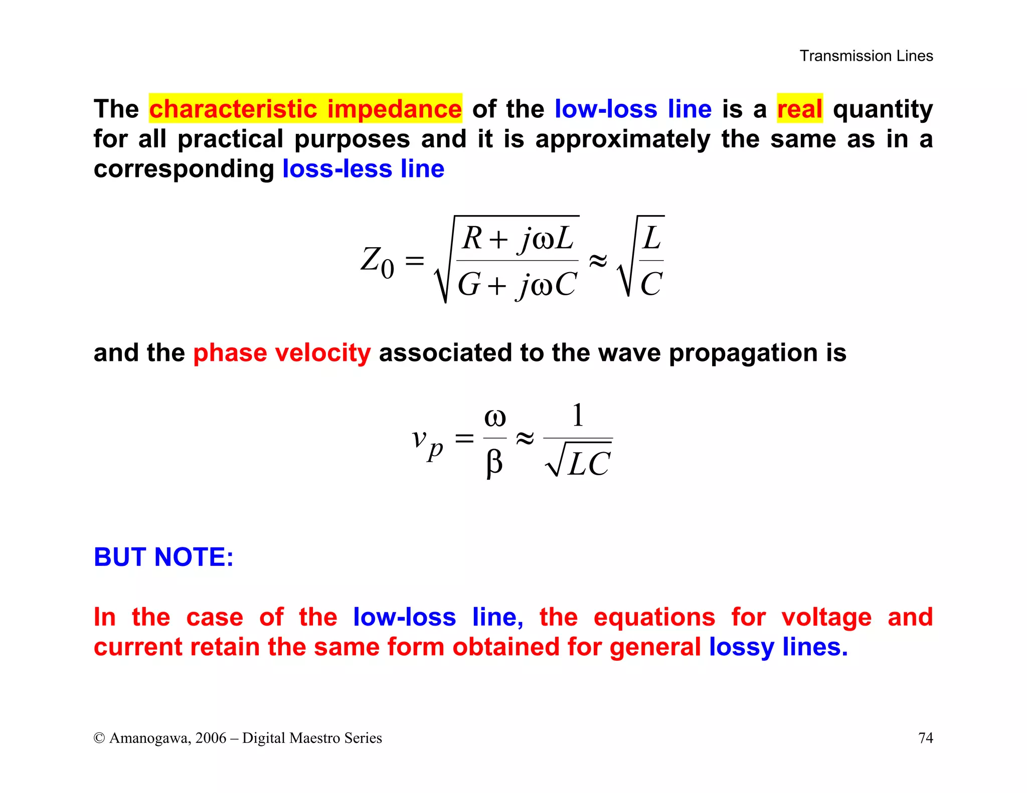 Transmission Lines
© Amanogawa, 2006 – Digital Maestro Series 74
The characteristic impedance of the low-loss line is a real quantity
for all practical purposes and it is approximately the same as in a
corresponding loss-less line
0
R j L L
Z
G j C C
+ ω
= ≈
+ ω
and the phase velocity associated to the wave propagation is
1
p
v
LC
ω
= ≈
β
BUT NOTE:
In the case of the low-loss line, the equations for voltage and
current retain the same form obtained for general lossy lines.
 