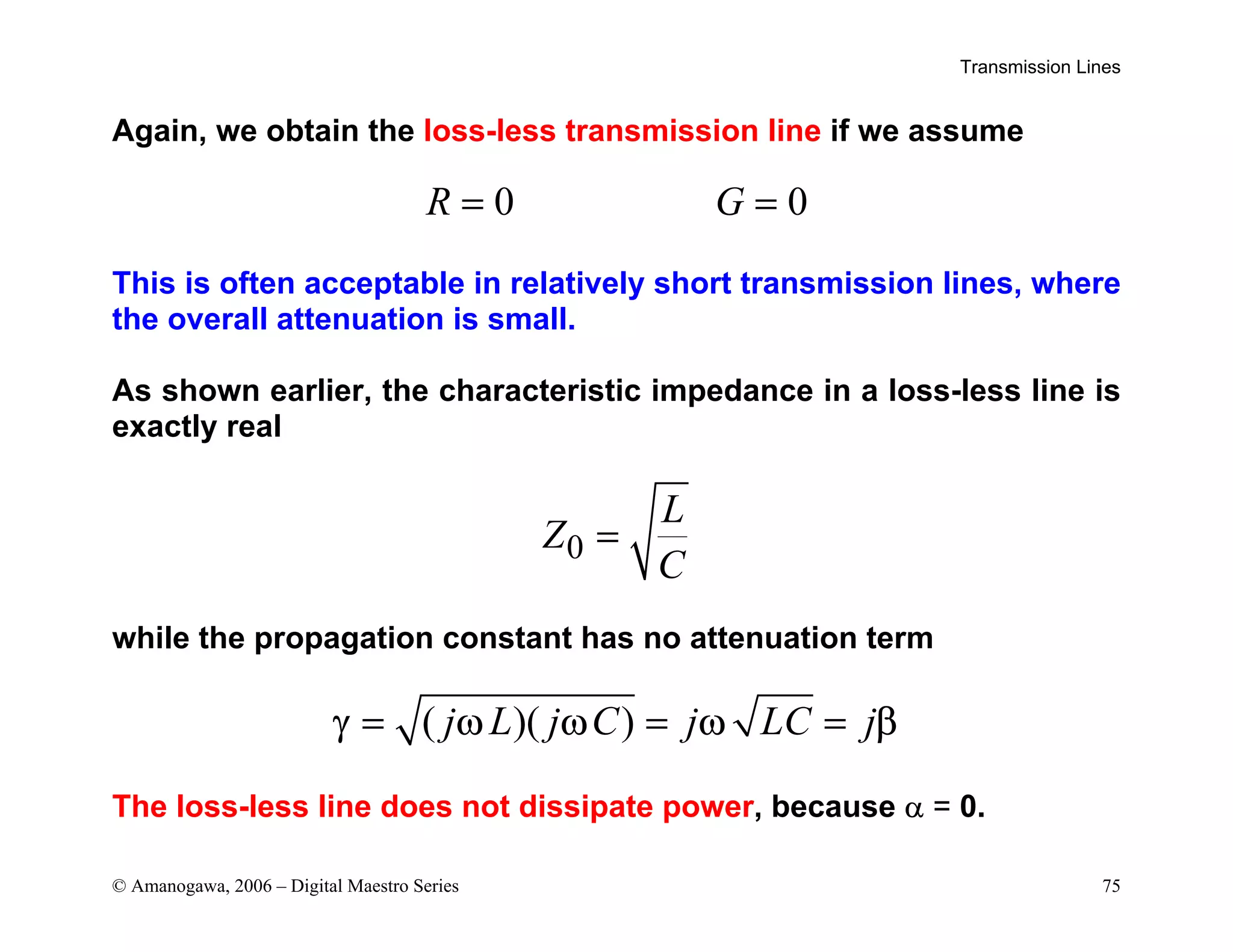 Transmission Lines
© Amanogawa, 2006 – Digital Maestro Series 75
Again, we obtain the loss-less transmission line if we assume
0 0
R G
= =
This is often acceptable in relatively short transmission lines, where
the overall attenuation is small.
As shown earlier, the characteristic impedance in a loss-less line is
exactly real
0
L
Z
C
=
while the propagation constant has no attenuation term
( )( )
j L j C j LC j
γ = ω ω = ω = β
The loss-less line does not dissipate power, because α = 0.
 