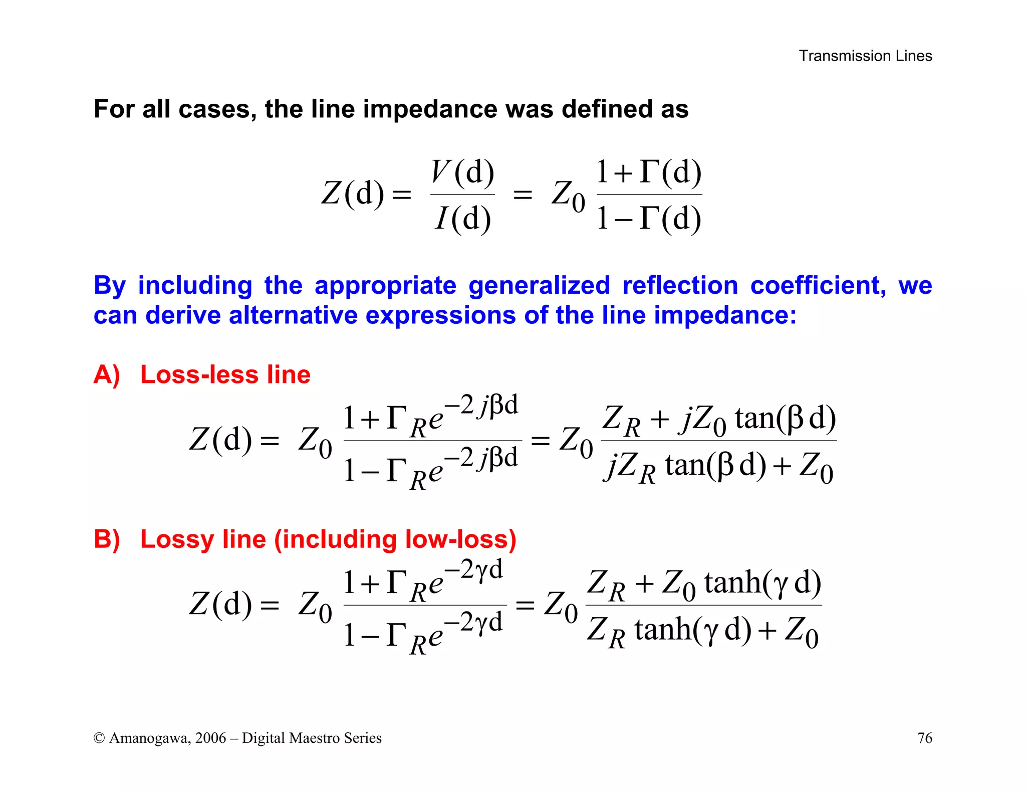 Transmission Lines
© Amanogawa, 2006 – Digital Maestro Series 76
For all cases, the line impedance was defined as
0
(d) 1 (d)
(d)
(d) 1 (d)
V
Z Z
I
+ Γ
= =
− Γ
By including the appropriate generalized reflection coefficient, we
can derive alternative expressions of the line impedance:
A) Loss-less line
2 d
0
0 0
2 d
0
tan( d)
1
(d)
tan( d)
1
j
R
R
j
R
R
Z jZ
e
Z Z Z
jZ Z
e
− β
− β
+ β
+ Γ
= =
β +
− Γ
B) Lossy line (including low-loss)
2 d
0
0 0
2 d
0
tanh( d)
1
(d)
tanh( d)
1
R
R
R
R
Z Z
e
Z Z Z
Z Z
e
− γ
− γ
+ γ
+ Γ
= =
γ +
− Γ
 