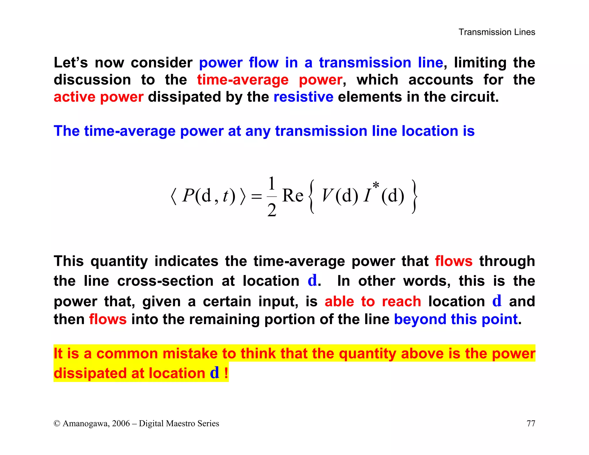 Transmission Lines
© Amanogawa, 2006 – Digital Maestro Series 77
Let’s now consider power flow in a transmission line, limiting the
discussion to the time-average power, which accounts for the
active power dissipated by the resistive elements in the circuit.
The time-average power at any transmission line location is
{ }
*
1
(d, ) Re (d) (d)
2
P t V I
〈 〉 =
This quantity indicates the time-average power that flows through
the line cross-section at location d. In other words, this is the
power that, given a certain input, is able to reach location d and
then flows into the remaining portion of the line beyond this point.
It is a common mistake to think that the quantity above is the power
dissipated at location d !
 
