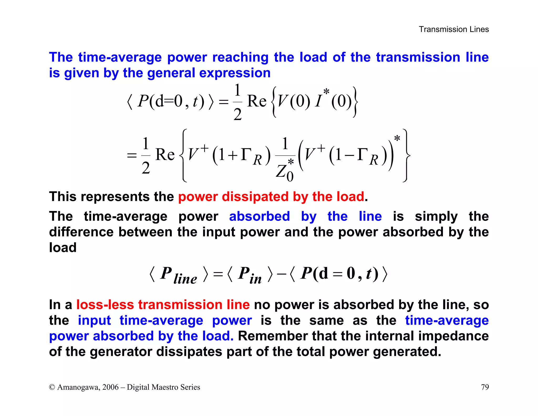 Transmission Lines
© Amanogawa, 2006 – Digital Maestro Series 79
The time-average power reaching the load of the transmission line
is given by the general expression
{ }
( ) ( )
( )
*
*
*
0
1
(d=0, ) Re (0) (0)
2
1 1
Re 1 1
2
R R
P t V I
V V
Z
Γ Γ
+ +
〈 〉 =
 
 
= + −
 
 
 
This represents the power dissipated by the load.
The time-average power absorbed by the line is simply the
difference between the input power and the power absorbed by the
load
(d 0, )
〈 〉 = 〈 〉 − 〈 = 〉
line in
P P P t
In a loss-less transmission line no power is absorbed by the line, so
the input time-average power is the same as the time-average
power absorbed by the load. Remember that the internal impedance
of the generator dissipates part of the total power generated.
 