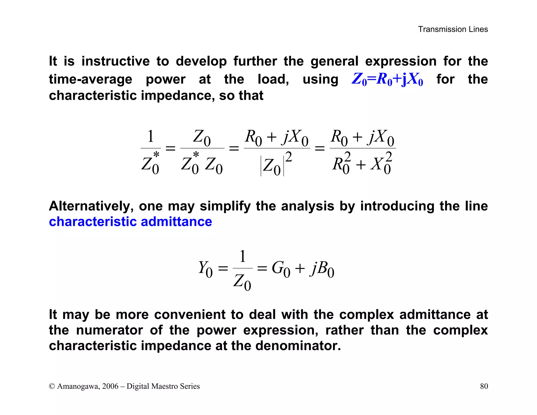 Transmission Lines
© Amanogawa, 2006 – Digital Maestro Series 80
It is instructive to develop further the general expression for the
time-average power at the load, using Z0=R0+jX0 for the
characteristic impedance, so that
0 0 0 0 0
* * 2 2 2
0 0 0 0 0
0
1 Z R jX R jX
Z Z Z R X
Z
+ +
= = =
+
Alternatively, one may simplify the analysis by introducing the line
characteristic admittance
0 0 0
0
1
Y G jB
Z
= = +
It may be more convenient to deal with the complex admittance at
the numerator of the power expression, rather than the complex
characteristic impedance at the denominator.
 