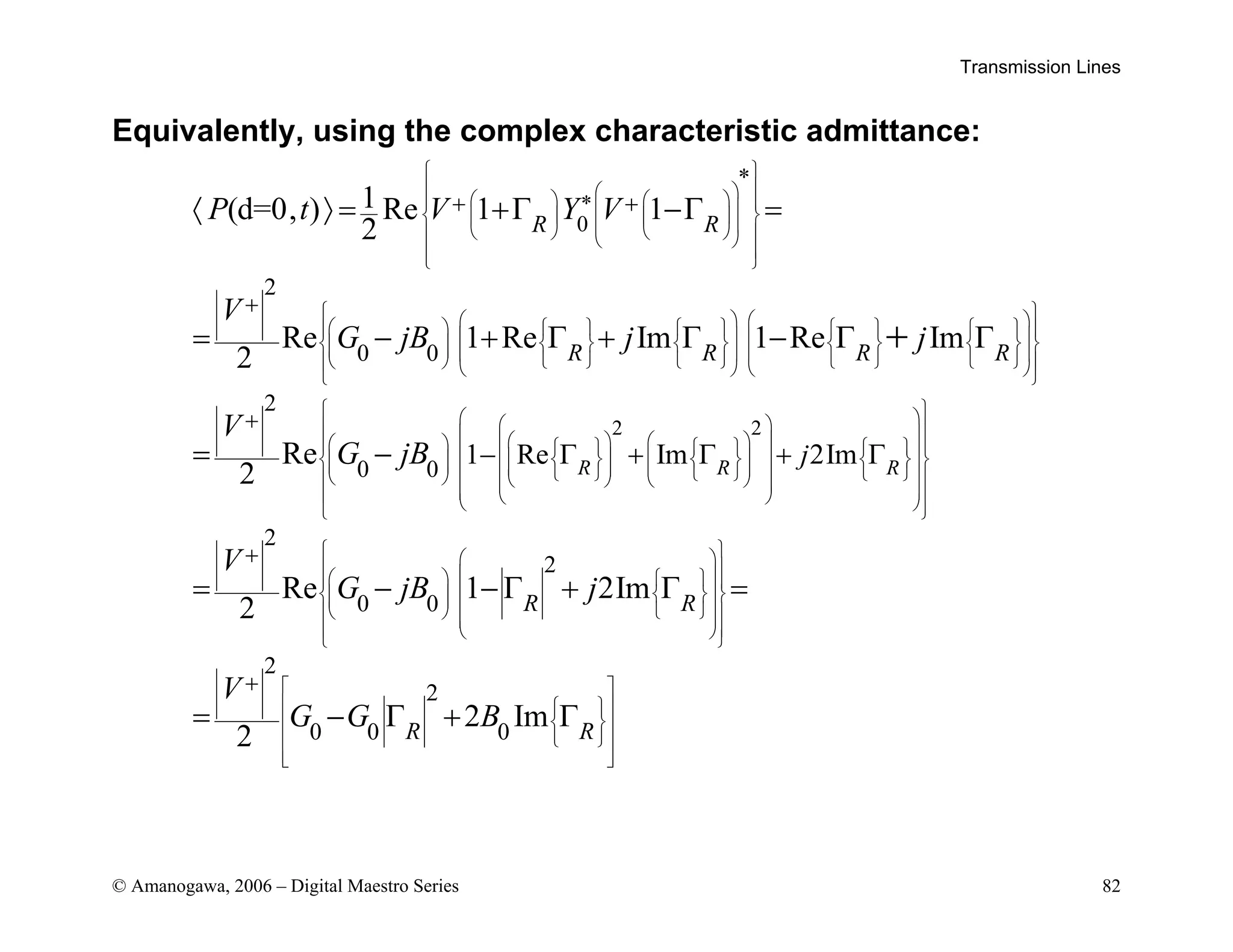 Transmission Lines
© Amanogawa, 2006 – Digital Maestro Series 82
Equivalently, using the complex characteristic admittance:
*
0
*
2
0 0
2
0 0
1 Re
1
(d=0, ) Re 1 1
2
Re 1 Re Im 1 Re Im
2
Re
2 R
R R
R R R R
P t V Y V
V
G jB j j
V
G jB
 
 
 
   
 
 
 
   
 
   
 
 
 
 
 
   
         
 
   
 
         
     
       
 
 
   
 
 
   

   
    
   
+ +
+
+
− Γ
〈 〉 = +Γ −Γ =
= − + Γ + Γ − Γ Γ
= −
+
2 2
2
2
0 0
2
2
0 0 0
Im 2Im
Re 1 2Im
2
2 Im
2
R R
R R
R R
j
V
G jB j
V
G G B
 
 
 
 
 
 
 
 
   
 
  
 
     
 
  
   
 
 
 
 
 
 
 
 
 
 
 
 
 
 
   
 
 
 
   
   
 
 
 
 
 
 
 
 
 
 
 
 
 
 
 
 
+
+
+ Γ + Γ
= − − Γ + Γ =
= − Γ + Γ
 