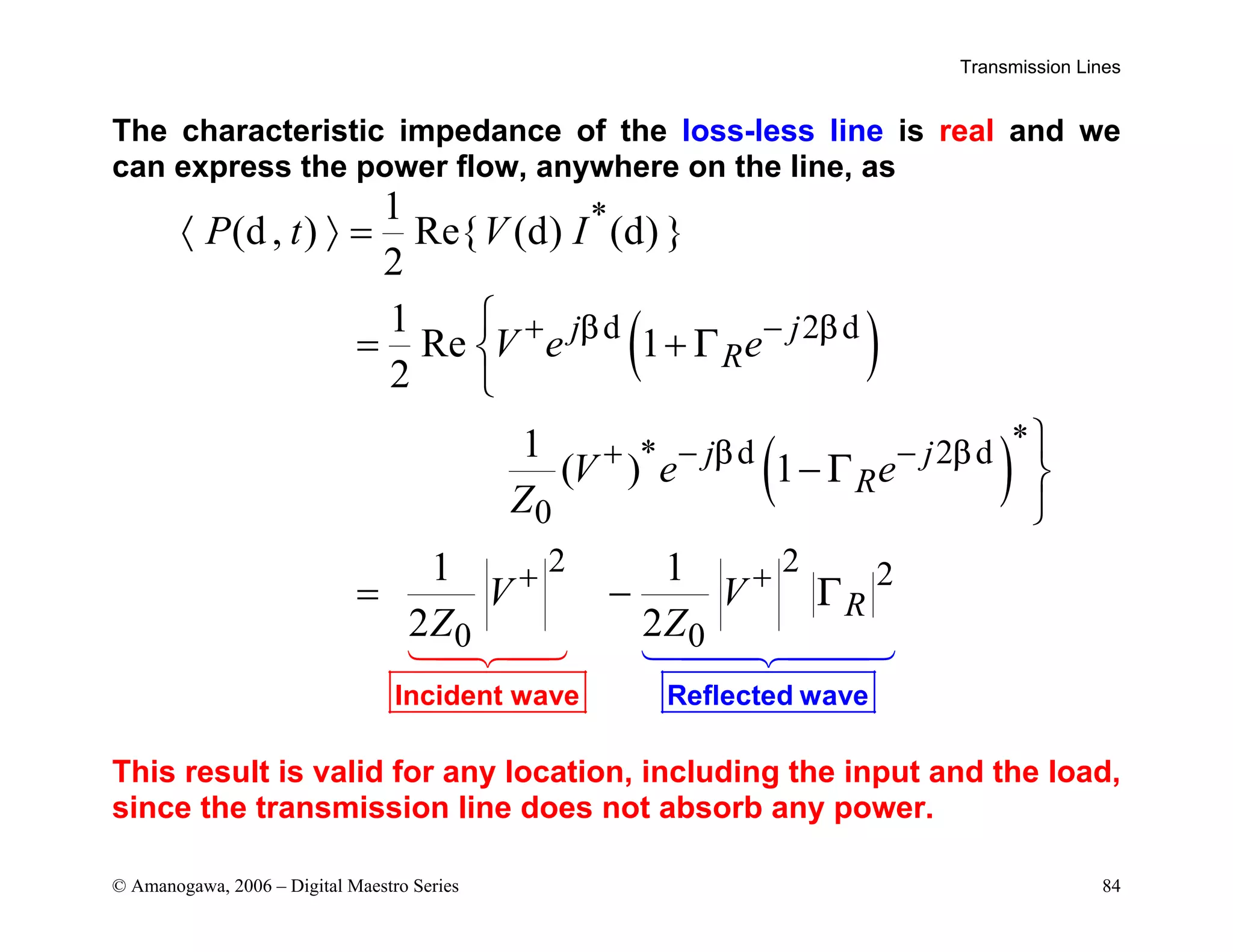 Transmission Lines
© Amanogawa, 2006 – Digital Maestro Series 84
The characteristic impedance of the loss-less line is real and we
can express the power flow, anywhere on the line, as
( )
( )
*
d 2 d
*
* d 2 d
0
2 2 2
0 0
1
(d, ) Re{ (d) (d) }
2
1
Re 1
2
1
( ) 1
1 1
2 2
j j
R
j j
R
R
P t V I
V e e
V e e
Z
V V
Z Z
β β
β β
Γ
Γ
Γ
Incident Reflected w
wave ave
 
+ −
+ − −
+ +
〈 〉 =

= +



− 

= −
This result is valid for any location, including the input and the load,
since the transmission line does not absorb any power.
 