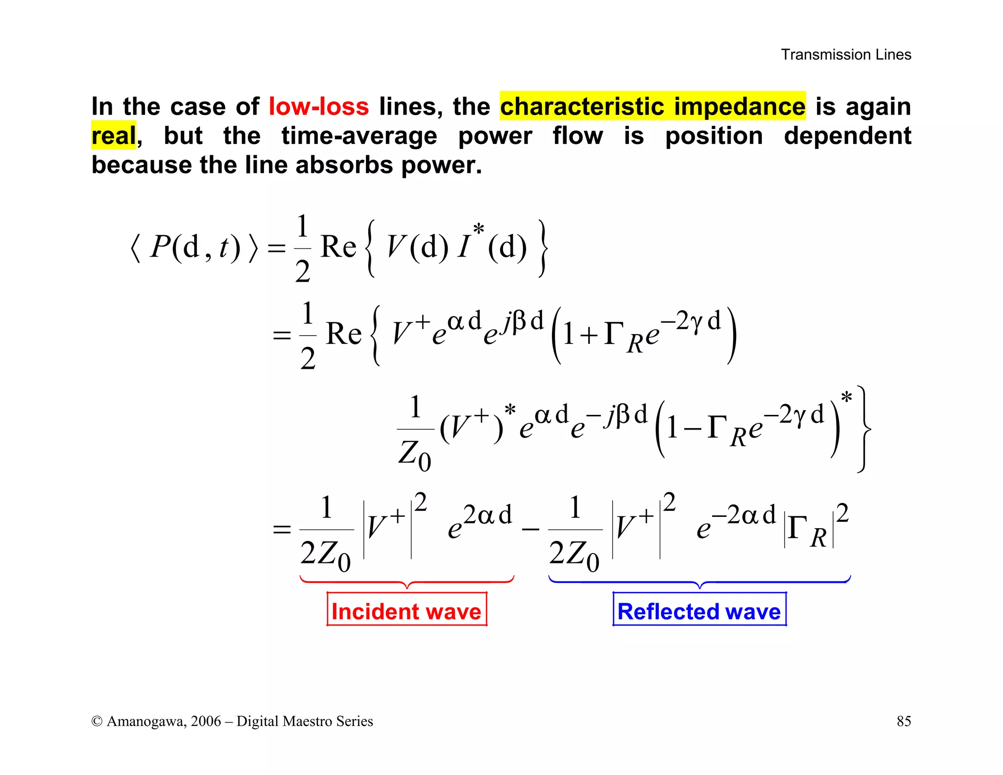 Transmission Lines
© Amanogawa, 2006 – Digital Maestro Series 85
In the case of low-loss lines, the characteristic impedance is again
real, but the time-average power flow is position dependent
because the line absorbs power.
{ }
( )
{
( )
*
d d 2 d
*
* d d 2 d
0
2 2 2
2 d 2 d
0 0
1
(d, ) Re (d) (d)
2
1
Re 1
2
1
( ) 1
1 1
2 2
j
R
j
R
R
P t V I
V e e e
V e e e
Z
V e V e
Z Z
α β γ
α β γ
α α
Γ
Γ
Γ
Reflec
Inciden ted wave
t wave


+ −
+ − −
+ + −
〈 〉 =
= +

− 

= −
 