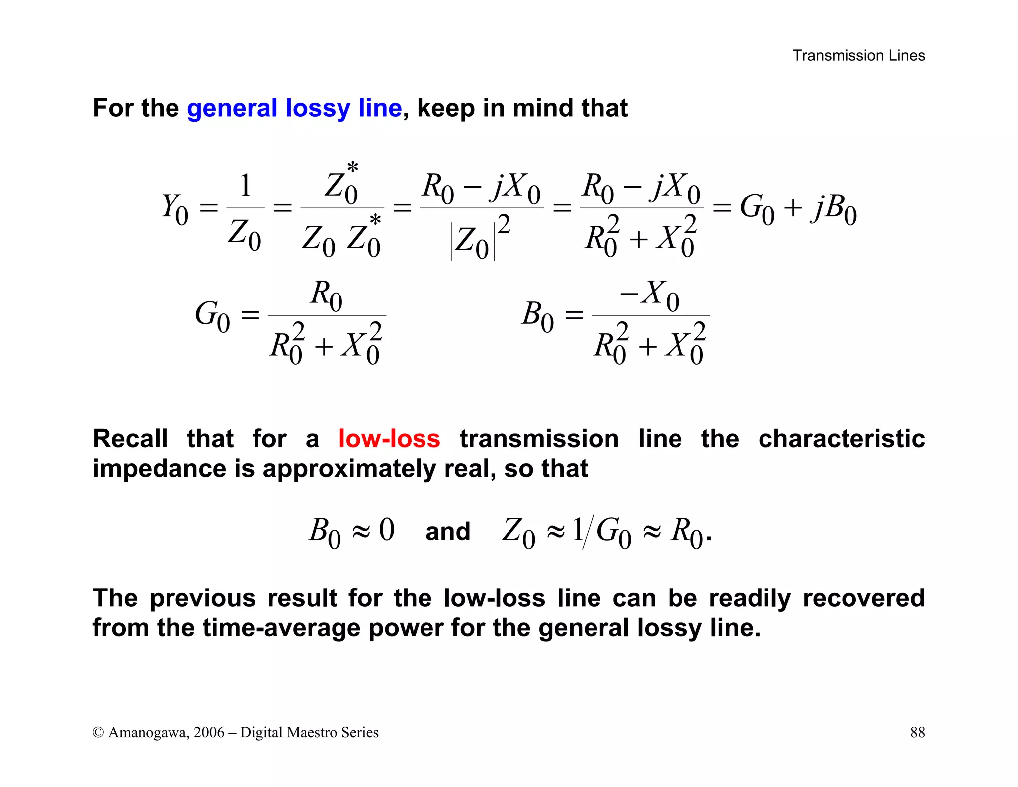 Transmission Lines
© Amanogawa, 2006 – Digital Maestro Series 88
For the general lossy line, keep in mind that
*
0 0 0 0 0
0 0 0
* 2 2 2
0 0 0 0 0
0
0 0
0 0
2 2 2 2
0 0 0 0
1 Z R jX R jX
Y G jB
Z Z Z R X
Z
R X
G B
R X R X
− −
= = = = = +
+
−
= =
+ +
Recall that for a low-loss transmission line the characteristic
impedance is approximately real, so that
0 0
B ≈ and 0 0 0
1
Z G R
≈ ≈ .
The previous result for the low-loss line can be readily recovered
from the time-average power for the general lossy line.
 
