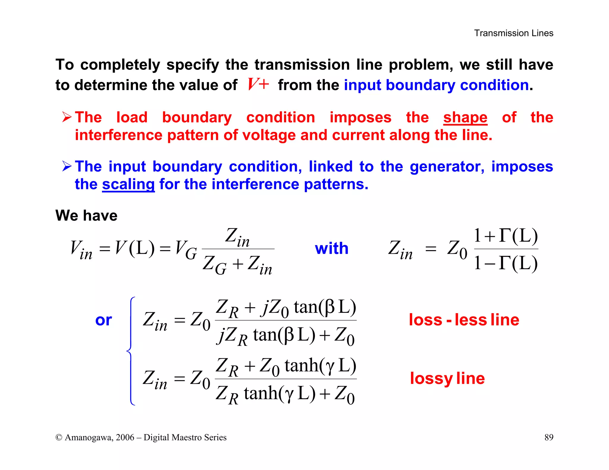 Transmission Lines
© Amanogawa, 2006 – Digital Maestro Series 89
To completely specify the transmission line problem, we still have
to determine the value of V+ from the input boundary condition.
¾The load boundary condition imposes the shape of the
interference pattern of voltage and current along the line.
¾The input boundary condition, linked to the generator, imposes
the scaling for the interference patterns.
We have
0
1 (L)
(L)
1 (L)
in
in G in
G in
Z
V V V Z Z
Z Z
Γ
Γ
with
+
= = =
+ −
0
0
0
0
0
0
tan( L)
tan( L)
tanh( L)
tanh( L)
R
in
R
R
in
R
Z jZ
Z Z
jZ Z
Z Z
Z Z
Z Z
β
β
γ
γ
loss - less line
lossy
o
lin
r
e
+
=




+
+
=
+



 