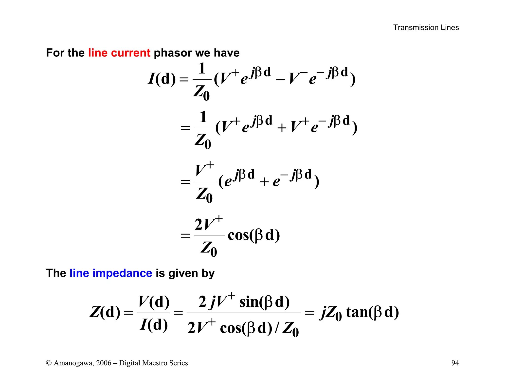 Transmission Lines
© Amanogawa, 2006 – Digital Maestro Series 94
For the line current phasor we have
d d
0
d d
0
d d
0
0
1
(d) ( )
1
( )
( )
2
cos( d)
j j
j j
j j
I V e V e
Z
V e V e
Z
V
e e
Z
V
Z
+ β − − β
+ β + − β
+
β − β
+
= −
= +
= +
= β
The line impedance is given by
0
0
(d) 2 sin( d)
(d) tan( d)
(d) 2 cos( d)/
V jV
Z jZ
I V Z
+
+
β
= = = β
β
 