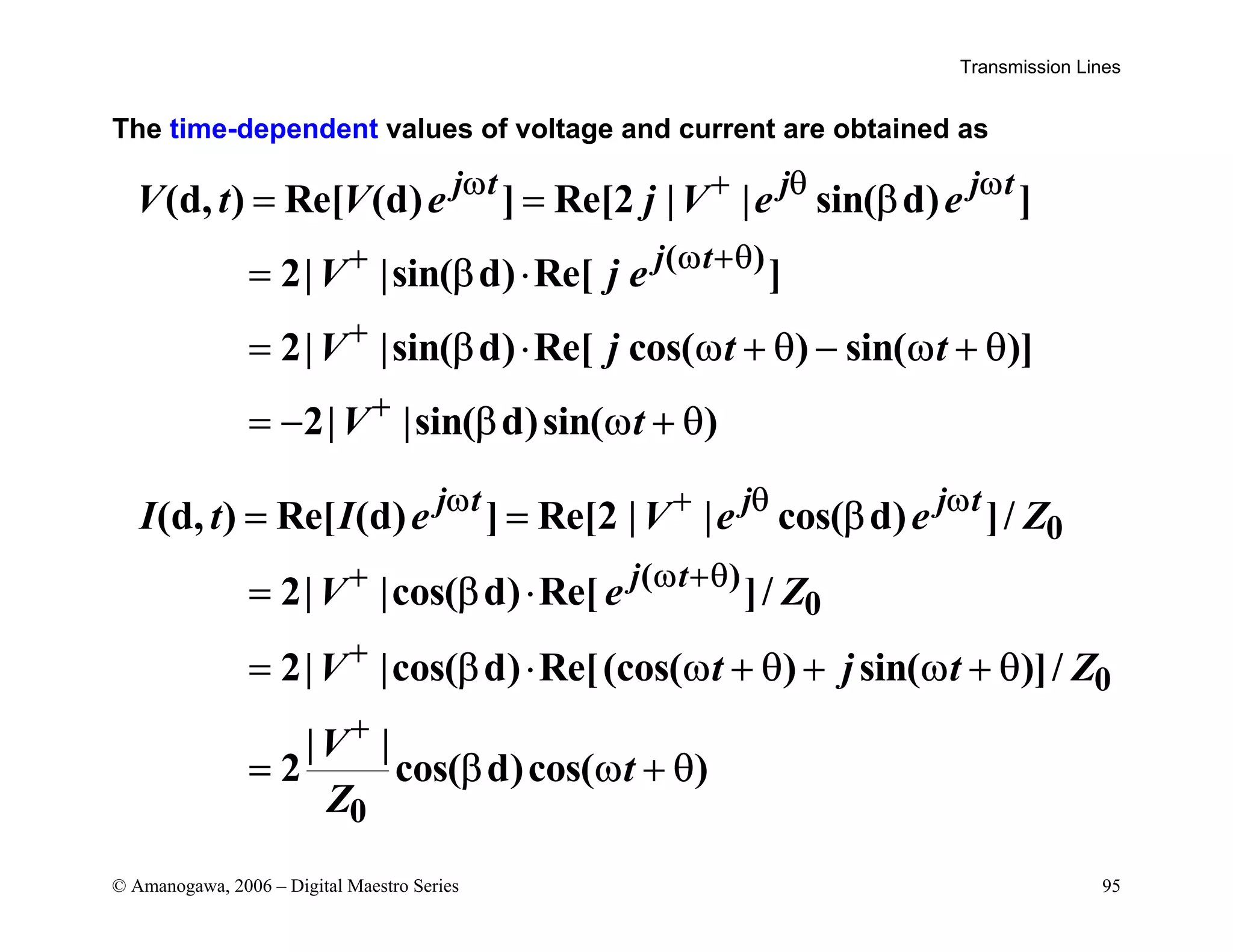Transmission Lines
© Amanogawa, 2006 – Digital Maestro Series 95
The time-dependent values of voltage and current are obtained as
( )
(d, ) Re[ (d) ] Re[2 | | sin( d) ]
2| |sin( d) Re[ ]
2| |sin( d) Re[ cos( ) sin( )]
2| |sin( d)sin( )
j t j j t
j t
V t V e j V e e
V j e
V j t t
V t
ω + θ ω
+ ω +θ
+
+
= = β
= β ⋅
= β ⋅ ω + θ − ω + θ
= − β ω + θ
0
( )
0
0
0
(d, ) Re[ (d) ] Re[2 | | cos( d) ]/
2| |cos( d) Re[ ]/
2| |cos( d) Re[(cos( ) sin( )]/
| |
2 cos( d)cos( )
j t j j t
j t
I t I e V e e Z
V e Z
V t j t Z
V
t
Z
ω + θ ω
+ ω +θ
+
+
= = β
= β ⋅
= β ⋅ ω + θ + ω + θ
= β ω + θ
 