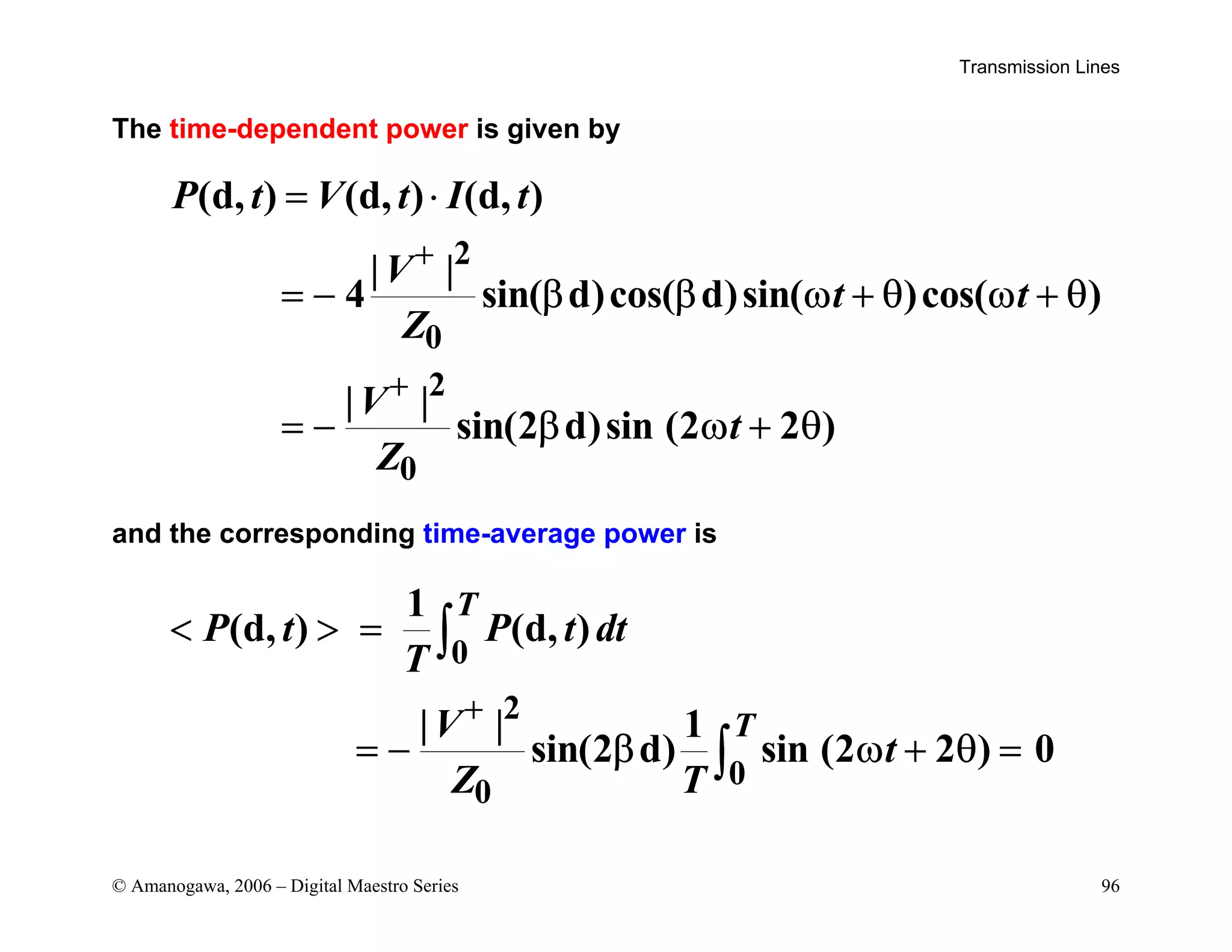 Transmission Lines
© Amanogawa, 2006 – Digital Maestro Series 96
The time-dependent power is given by
2
0
2
0
(d, ) (d, ) (d, )
| |
4 sin( d)cos( d)sin( )cos( )
| |
sin(2 d)sin (2 2 )
P t V t I t
V
t t
Z
V
t
Z
+
+
= ⋅
= − β β ω + θ ω + θ
= − β ω + θ
and the corresponding time-average power is
0
2
0
0
1
(d, ) (d, )
| | 1
sin(2 d) sin (2 2 ) 0
T
T
P t P t dt
T
V
t
Z T
+
  =
= − β ω + θ =
∫
∫
 