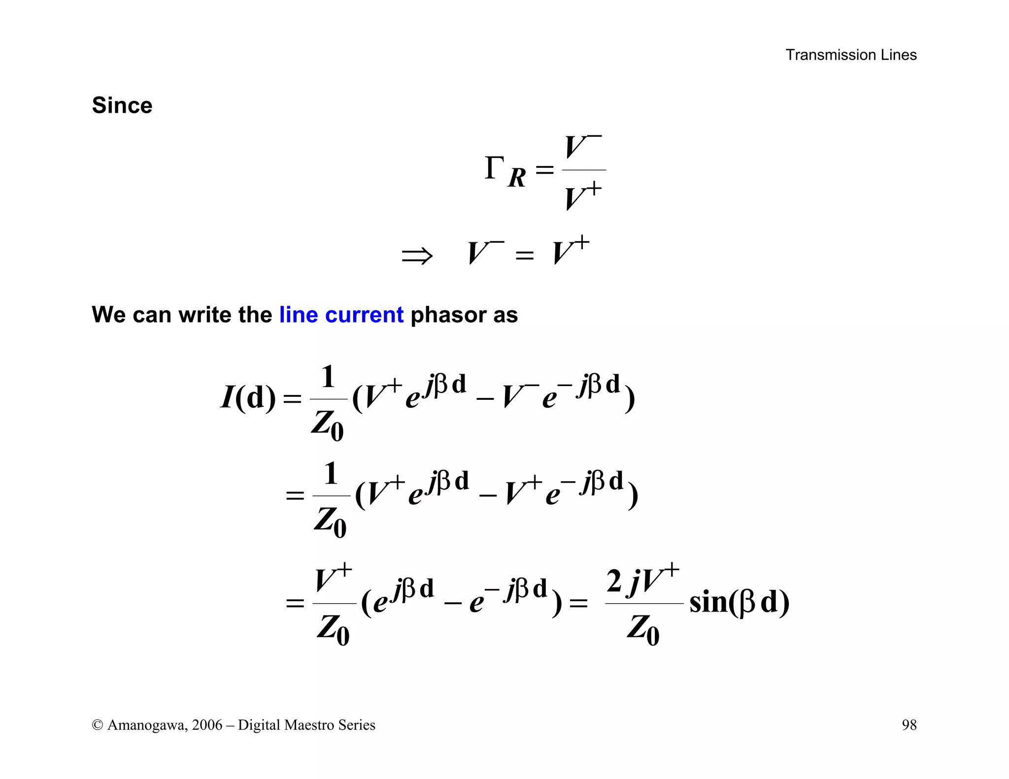 Transmission Lines
© Amanogawa, 2006 – Digital Maestro Series 98
Since
R
V
V
V V
−
+
− +
Γ =
⇒ =
We can write the line current phasor as
d d
0
d d
0
d d
0 0
1
(d) ( )
1
( )
2
( ) sin( d)
j j
j j
j j
I V e V e
Z
V e V e
Z
V jV
e e
Z Z
+ β − − β
+ β + − β
+ +
β − β
= −
= −
= − = β
 