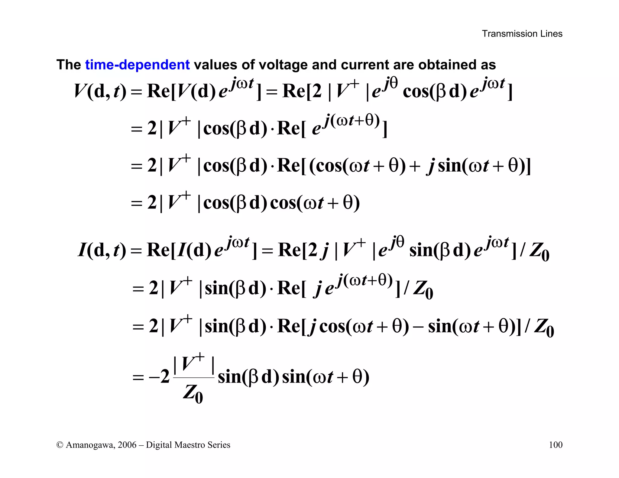 Transmission Lines
© Amanogawa, 2006 – Digital Maestro Series 100
The time-dependent values of voltage and current are obtained as
( )
(d, ) Re[ (d) ] Re[2 | | cos( d) ]
2| |cos( d) Re[ ]
2| |cos( d) Re[(cos( ) sin( )]
2| |cos( d)cos( )
j t j j t
j t
V t V e V e e
V e
V t j t
V t
ω + θ ω
+ ω +θ
+
+
= = β
= β ⋅
= β ⋅ ω + θ + ω + θ
= β ω + θ
0
( )
0
0
0
(d, ) Re[ (d) ] Re[2 | | sin( d) ]/
2| |sin( d) Re[ ]/
2| |sin( d) Re[ cos( ) sin( )]/
| |
2 sin( d)sin( )
j t j j t
j t
I t I e j V e e Z
V j e Z
V j t t Z
V
t
Z
ω + θ ω
+ ω +θ
+
+
= = β
= β ⋅
= β ⋅ ω + θ − ω + θ
= − β ω + θ
 