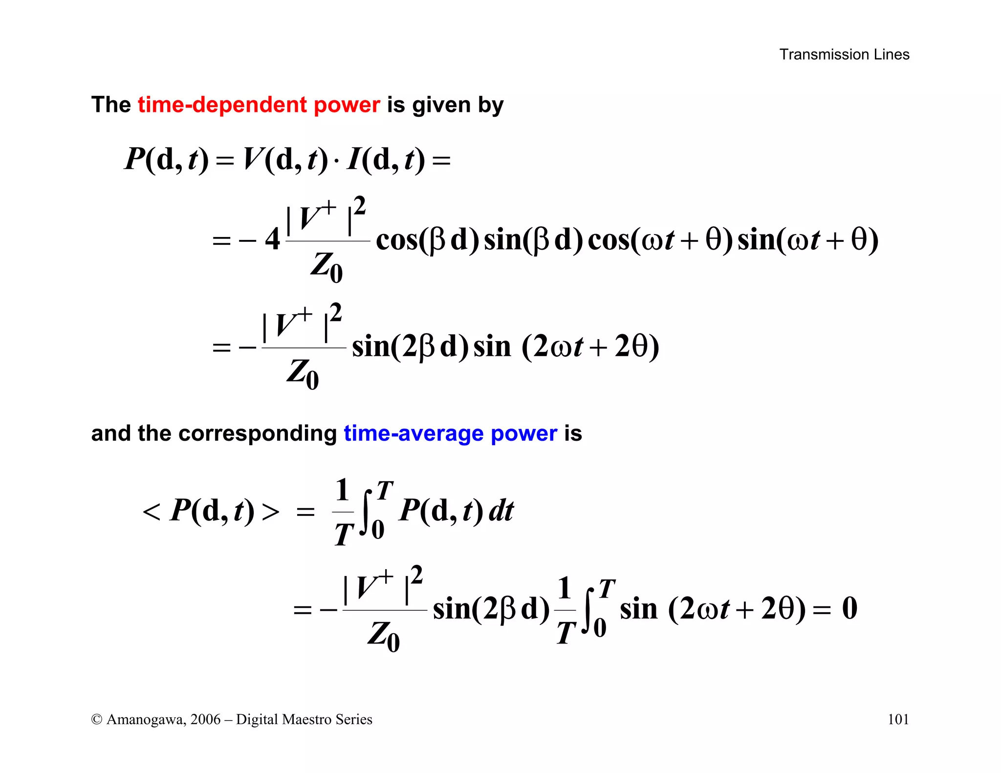 Transmission Lines
© Amanogawa, 2006 – Digital Maestro Series 101
The time-dependent power is given by
2
0
2
0
(d, ) (d, ) (d, )
| |
4 cos( d)sin( d)cos( )sin( )
| |
sin(2 d)sin (2 2 )
P t V t I t
V
t t
Z
V
t
Z
+
+
= ⋅ =
= − β β ω + θ ω + θ
= − β ω + θ
and the corresponding time-average power is
0
2
0
0
1
(d, ) (d, )
| | 1
sin(2 d) sin (2 2 ) 0
T
T
P t P t dt
T
V
t
Z T
+
  =
= − β ω + θ =
∫
∫
 