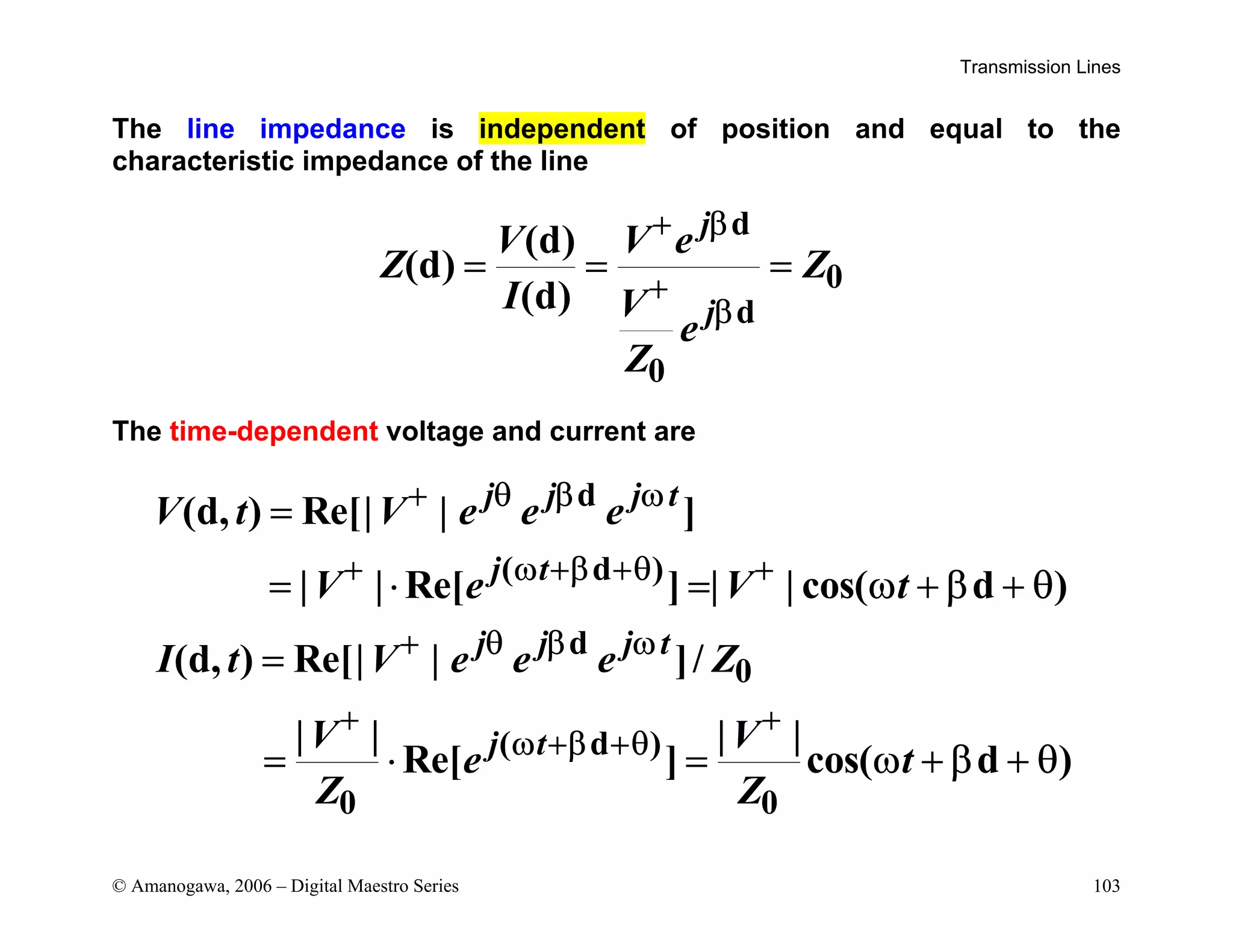 Transmission Lines
© Amanogawa, 2006 – Digital Maestro Series 103
The line impedance is independent of position and equal to the
characteristic impedance of the line
d
0
d
0
(d)
(d)
(d)
j
j
V V e
Z Z
I V
e
Z
+ β
+
β
= = =
The time-dependent voltage and current are
d
( d )
d
0
( d )
0 0
(d, ) Re[| | ]
| | Re[ ] | | cos( d )
(d, ) Re[| | ]/
| | | |
Re[ ] cos( d )
j j j t
j t
j j j t
j t
V t V e e e
V e V t
I t V e e e Z
V V
e t
Z Z
+ θ β ω
+ ω +β +θ +
+ θ β ω
+ +
ω +β +θ
=
= ⋅ = ω + β + θ
=
= ⋅ = ω + β + θ
 