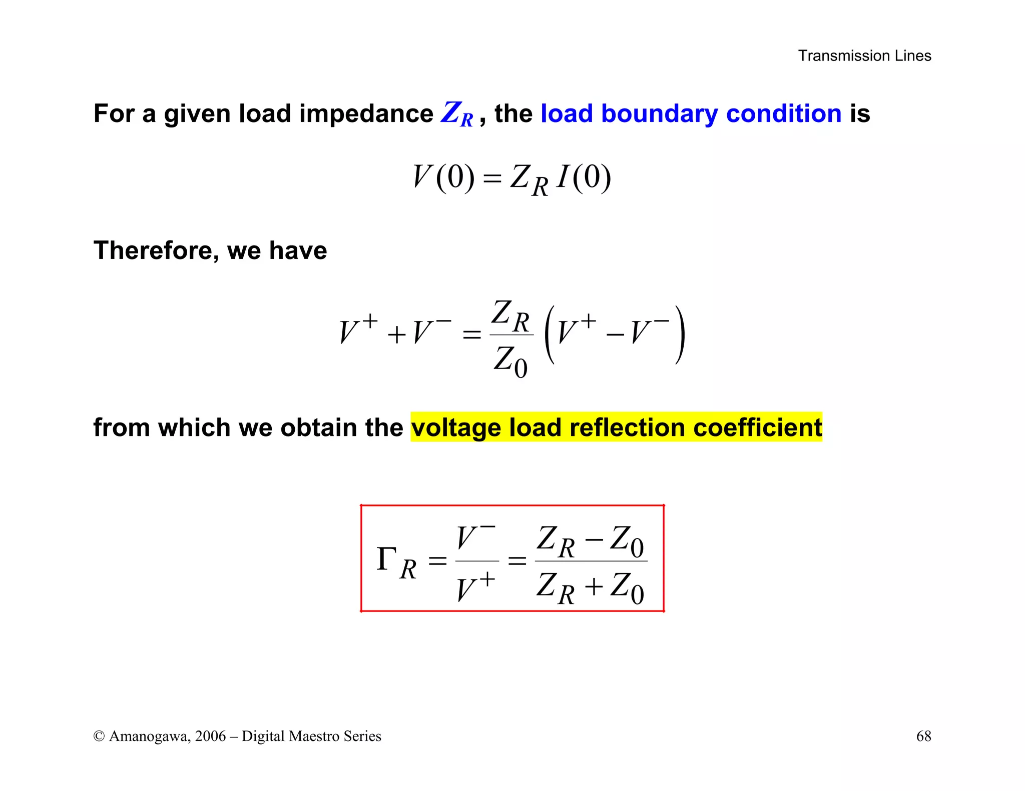 Transmission Lines
© Amanogawa, 2006 – Digital Maestro Series 68
For a given load impedance ZR , the load boundary condition is
(0) (0)
R
V Z I
=
Therefore, we have
( )
0
R
Z
V V V V
Z
+ − + −
+ = −
from which we obtain the voltage load reflection coefficient
0
0
R
R
R
Z Z
V
Z Z
V
Γ
−
+
−
= =
+
 