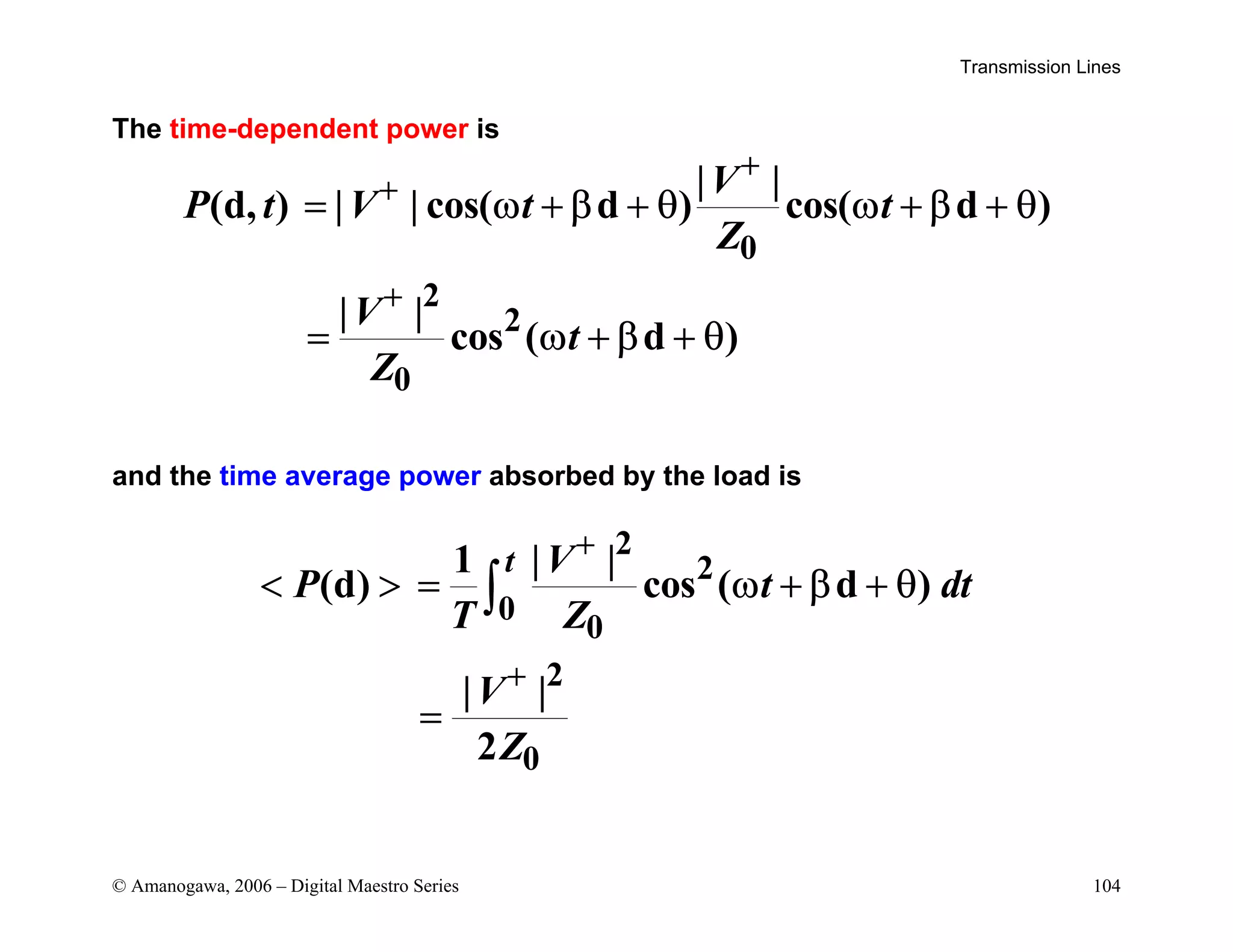 Transmission Lines
© Amanogawa, 2006 – Digital Maestro Series 104
The time-dependent power is
0
2
2
0
| |
(d, ) | | cos( d ) cos( d )
| |
cos ( d )
V
P t V t t
Z
V
t
Z
+
+
+
= ω + β + θ ω + β + θ
= ω + β + θ
and the time average power absorbed by the load is
2
2
0
0
2
0
1 | |
(d) cos ( d )
| |
2
t V
P t dt
T Z
V
Z
+
+
  = ω + β + θ
=
∫
 