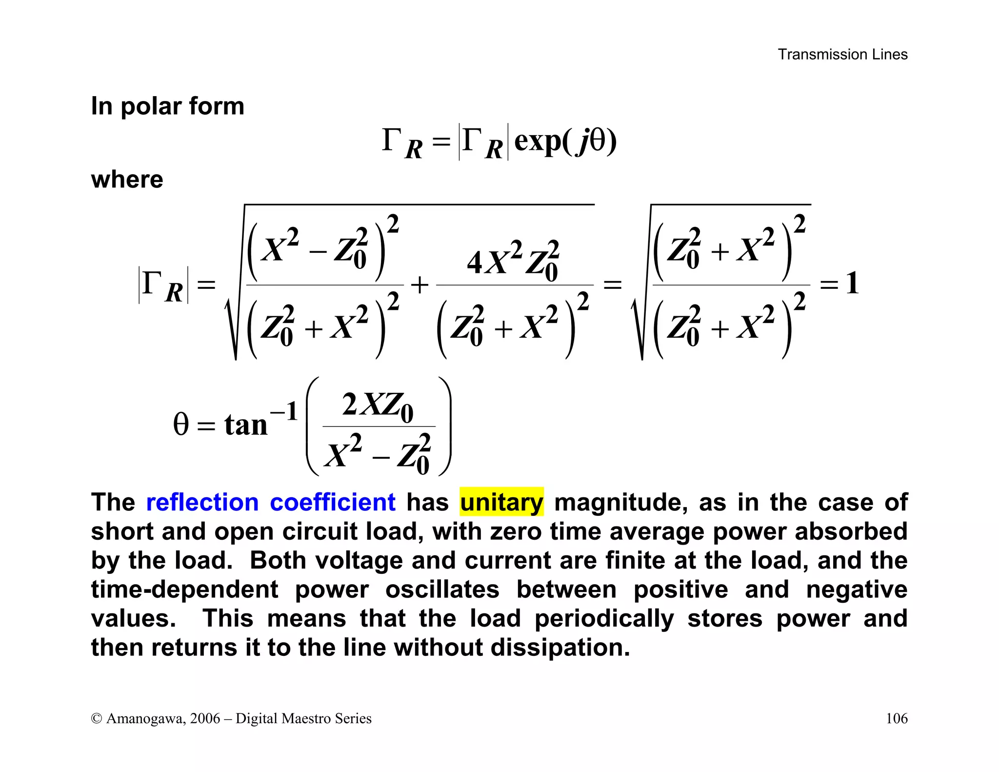 Transmission Lines
© Amanogawa, 2006 – Digital Maestro Series 106
In polar form
exp( )
R R j
Γ = Γ θ
where
( )
( ) ( )
( )
( )
2 2
2 2 2 2
2 2
0 0
0
2 2 2
2 2 2 2 2 2
0 0 0
1 0
2 2
0
4
1
2
tan
R
X Z Z X
X Z
Z X Z X Z X
XZ
X Z
−
− +
Γ = + = =
+ + +
 
θ =  
 
−
 
The reflection coefficient has unitary magnitude, as in the case of
short and open circuit load, with zero time average power absorbed
by the load. Both voltage and current are finite at the load, and the
time-dependent power oscillates between positive and negative
values. This means that the load periodically stores power and
then returns it to the line without dissipation.
 