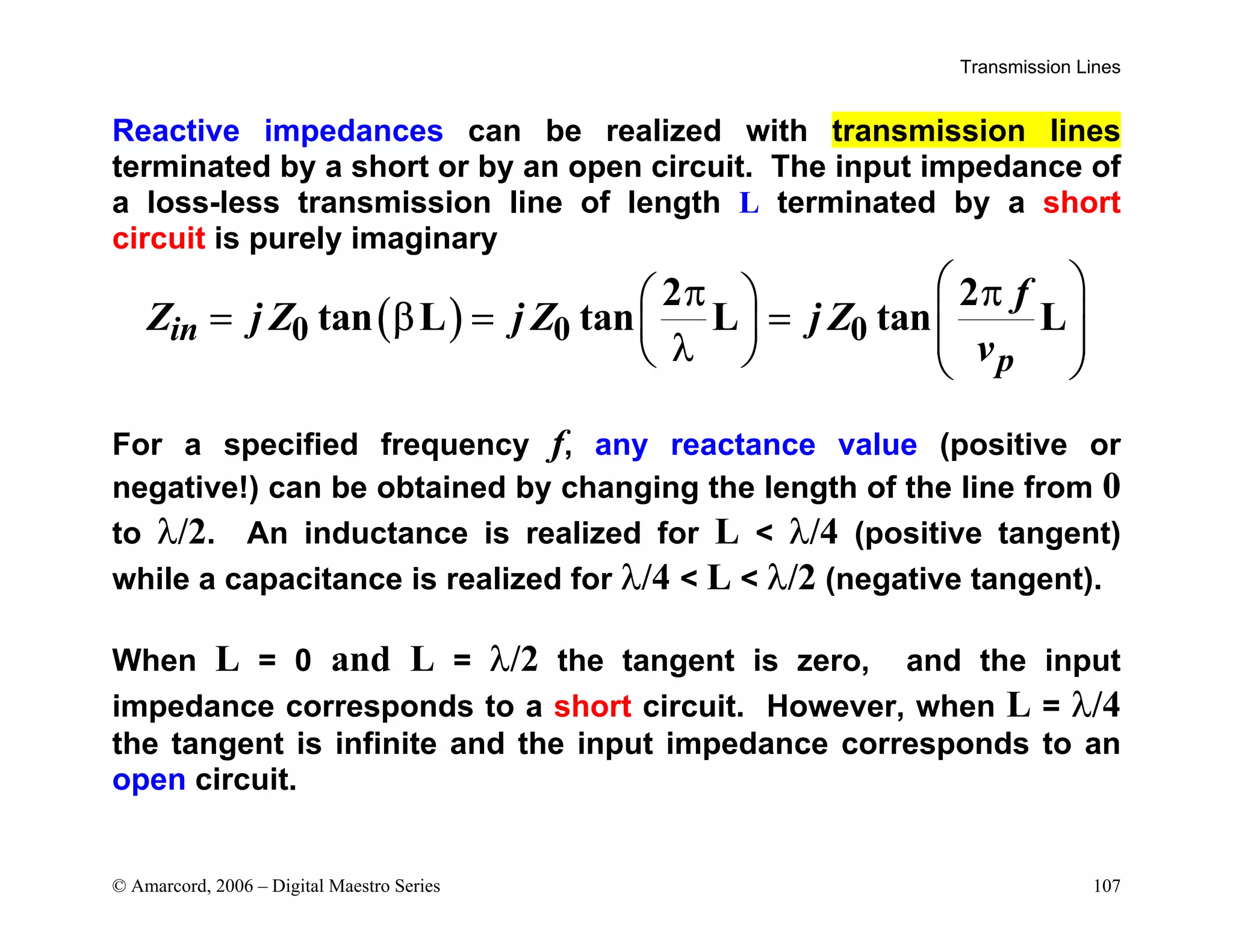 Transmission Lines
© Amarcord, 2006 – Digital Maestro Series 107
Reactive impedances can be realized with transmission lines
terminated by a short or by an open circuit. The input impedance of
a loss-less transmission line of length L terminated by a short
circuit is purely imaginary
( )
0 0 0
2 2
tan L tan L tan L
in
p
f
Z j Z j Z j Z
v
 
π π
 
= β = =  
   
λ
   
For a specified frequency f, any reactance value (positive or
negative!) can be obtained by changing the length of the line from 0
to λ/2. An inductance is realized for L  λ/4 (positive tangent)
while a capacitance is realized for λ/4  L  λ/2 (negative tangent).
When L = 0 and L = λ/2 the tangent is zero, and the input
impedance corresponds to a short circuit. However, when L = λ/4
the tangent is infinite and the input impedance corresponds to an
open circuit.
 
