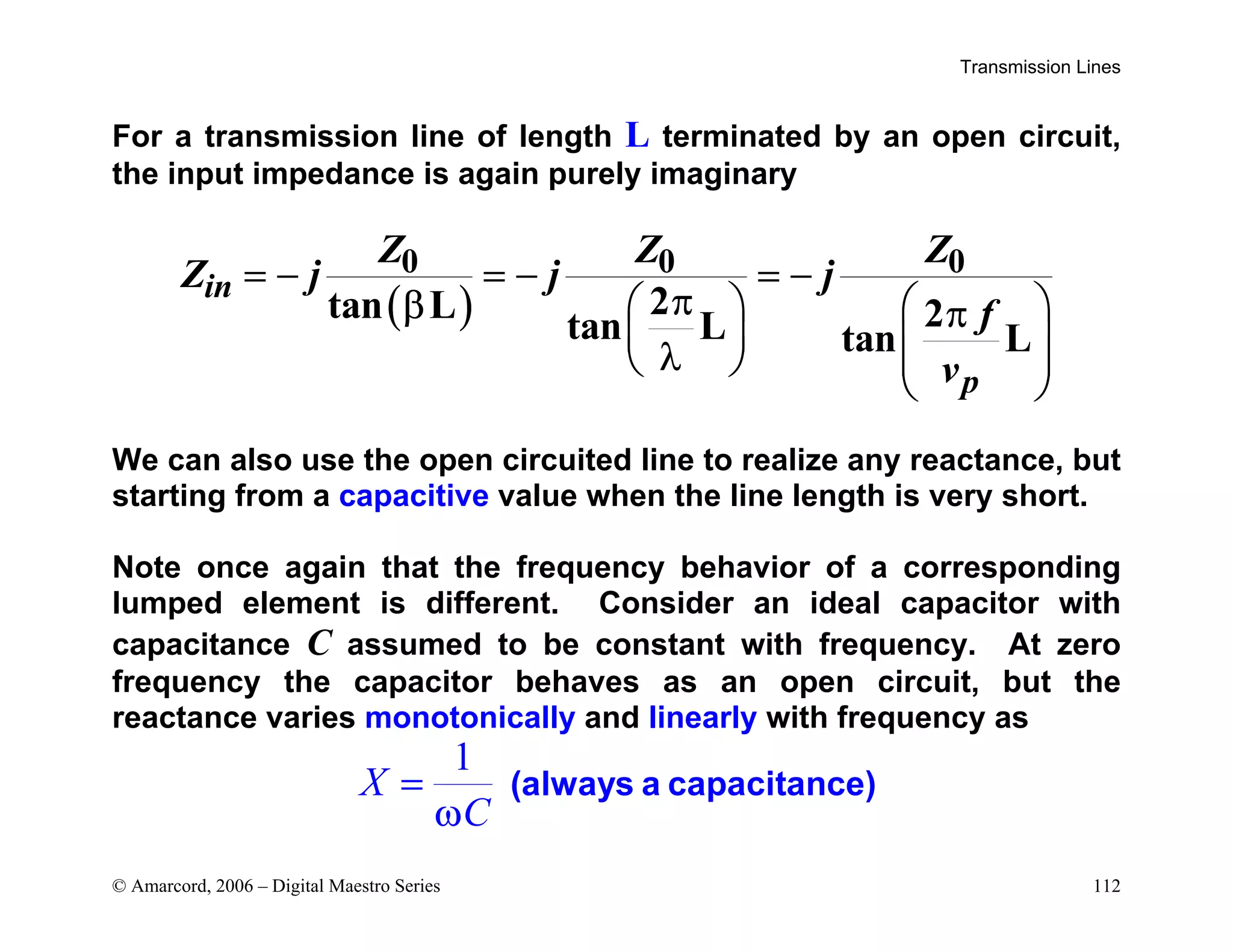 Transmission Lines
© Amarcord, 2006 – Digital Maestro Series 112
For a transmission line of length L terminated by an open circuit,
the input impedance is again purely imaginary
( )
0 0 0
2
tan L 2
tan L tan L
in
p
Z Z Z
Z j j j
f
v
= − = − = −
π
β    
π
   
λ  
 
 
We can also use the open circuited line to realize any reactance, but
starting from a capacitive value when the line length is very short.
Note once again that the frequency behavior of a corresponding
lumped element is different. Consider an ideal capacitor with
capacitance C assumed to be constant with frequency. At zero
frequency the capacitor behaves as an open circuit, but the
reactance varies monotonically and linearly with frequency as
1
X
C
=
ω
(always a capacitance)
 