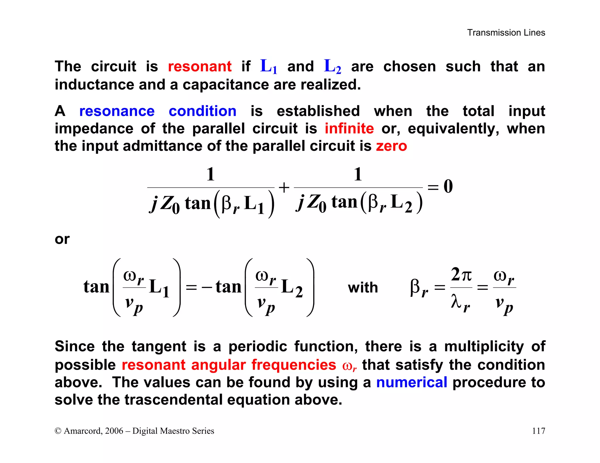 Transmission Lines
© Amarcord, 2006 – Digital Maestro Series 117
The circuit is resonant if L1 and L2 are chosen such that an
inductance and a capacitance are realized.
A resonance condition is established when the total input
impedance of the parallel circuit is infinite or, equivalently, when
the input admittance of the parallel circuit is zero
( ) ( )
0 2
0 1
1 1
0
tan L
tan L r
r j Z
j Z
+ =
β
β
or
1 2
2
tan L tan L
r r r
r
p p r p
v v v
   
ω ω π ω
= − β = =
   
    λ
   
with
Since the tangent is a periodic function, there is a multiplicity of
possible resonant angular frequencies ωr that satisfy the condition
above. The values can be found by using a numerical procedure to
solve the trascendental equation above.
 