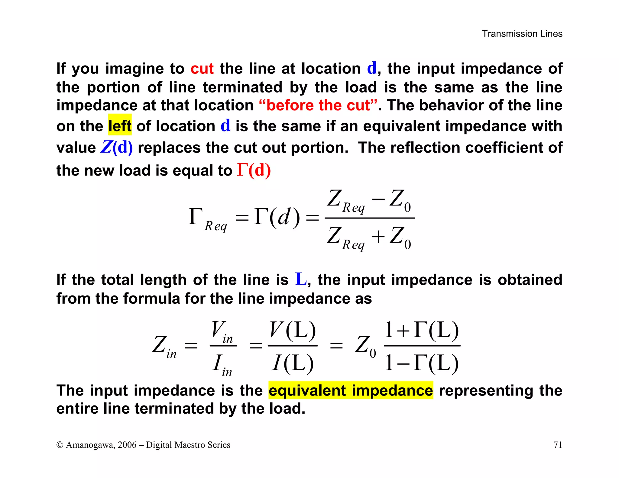Transmission Lines
© Amanogawa, 2006 – Digital Maestro Series 71
If you imagine to cut the line at location d, the input impedance of
the portion of line terminated by the load is the same as the line
impedance at that location “before the cut”. The behavior of the line
on the left of location d is the same if an equivalent impedance with
value Z(d) replaces the cut out portion. The reflection coefficient of
the new load is equal to Γ(d)
If the total length of the line is L, the input impedance is obtained
from the formula for the line impedance as
The input impedance is the equivalent impedance representing the
entire line terminated by the load.
0
(L) 1 (L)
(L) 1 (L)
in
in
in
V V
Z Z
I I
+ Γ
= = =
− Γ
0
0
( )
Req
Req
Req
Z Z
d
Z Z
−
Γ = Γ =
+
 
