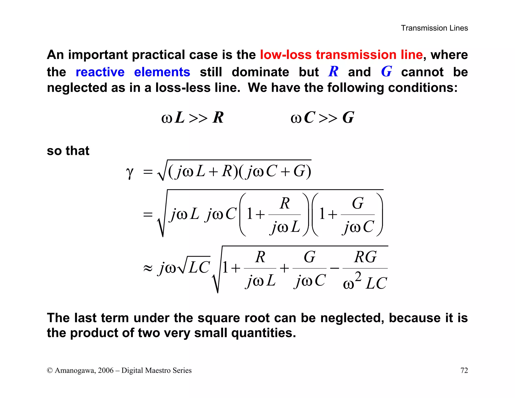 Transmission Lines
© Amanogawa, 2006 – Digital Maestro Series 72
An important practical case is the low-loss transmission line, where
the reactive elements still dominate but R and G cannot be
neglected as in a loss-less line. We have the following conditions:
L R C G
ω >> ω >>
so that
2
( )( )
1 1
1
j L R j C G
R G
j L j C
j L j C
R G RG
j LC
j L j C LC
γ ω ω
ω ω
ω ω
ω
ω ω ω
= + +
  
= + +
  
  
≈ + + −
The last term under the square root can be neglected, because it is
the product of two very small quantities.
 
