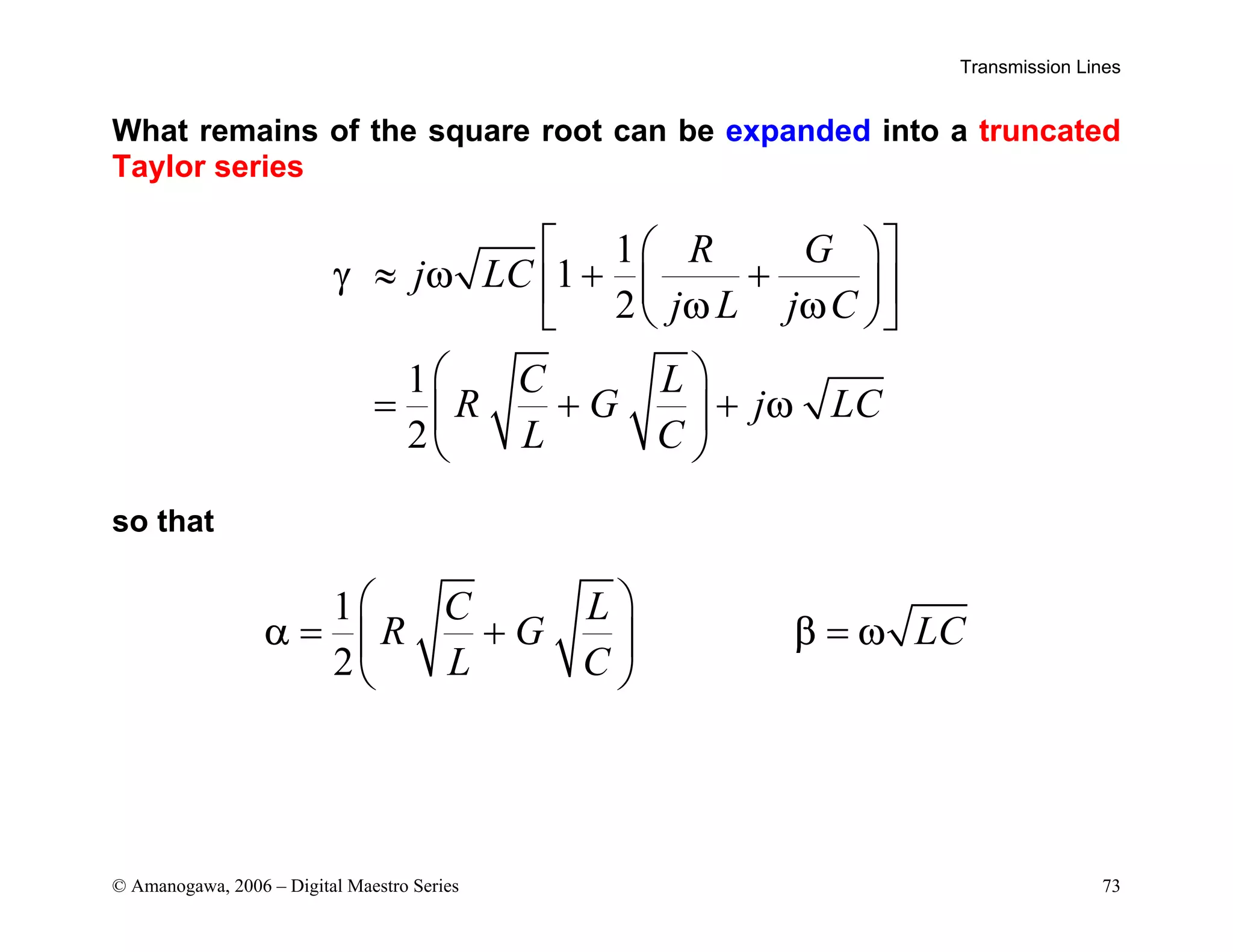 Transmission Lines
© Amanogawa, 2006 – Digital Maestro Series 73
What remains of the square root can be expanded into a truncated
Taylor series
1
1
2
1
2
R G
j LC
j L j C
C L
R G j LC
L C
γ ω
ω ω
ω
 
 
≈ + +
 
 
 
 
 
= + +
 
 
so that
1
2
C L
R G LC
L C
α β ω
 
= + =
 
 
 
