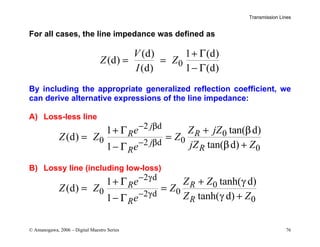 Transmission Lines
© Amanogawa, 2006 – Digital Maestro Series 76
For all cases, the line impedance was defined as
0
(d) 1 (d)
(d)
(d) 1 (d)
V
Z Z
I
+ Γ
= =
− Γ
By including the appropriate generalized reflection coefficient, we
can derive alternative expressions of the line impedance:
A) Loss-less line
2 d
0
0 0
2 d
0
tan( d)
1
(d)
tan( d)
1
j
R
R
j
R
R
Z jZ
e
Z Z Z
jZ Z
e
− β
− β
+ β
+ Γ
= =
β +
− Γ
B) Lossy line (including low-loss)
2 d
0
0 0
2 d
0
tanh( d)
1
(d)
tanh( d)
1
R
R
R
R
Z Z
e
Z Z Z
Z Z
e
− γ
− γ
+ γ
+ Γ
= =
γ +
− Γ
 