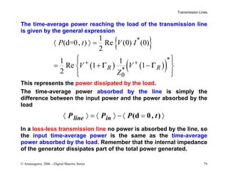 Transmission Lines
© Amanogawa, 2006 – Digital Maestro Series 79
The time-average power reaching the load of the transmission line
is given by the general expression
{ }
( ) ( )
( )
*
*
*
0
1
(d=0, ) Re (0) (0)
2
1 1
Re 1 1
2
R R
P t V I
V V
Z
Γ Γ
+ +
〈 〉 =
 
 
= + −
 
 
 
This represents the power dissipated by the load.
The time-average power absorbed by the line is simply the
difference between the input power and the power absorbed by the
load
(d 0, )
〈 〉 = 〈 〉 − 〈 = 〉
line in
P P P t
In a loss-less transmission line no power is absorbed by the line, so
the input time-average power is the same as the time-average
power absorbed by the load. Remember that the internal impedance
of the generator dissipates part of the total power generated.
 
