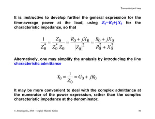 Transmission Lines
© Amanogawa, 2006 – Digital Maestro Series 80
It is instructive to develop further the general expression for the
time-average power at the load, using Z0=R0+jX0 for the
characteristic impedance, so that
0 0 0 0 0
* * 2 2 2
0 0 0 0 0
0
1 Z R jX R jX
Z Z Z R X
Z
+ +
= = =
+
Alternatively, one may simplify the analysis by introducing the line
characteristic admittance
0 0 0
0
1
Y G jB
Z
= = +
It may be more convenient to deal with the complex admittance at
the numerator of the power expression, rather than the complex
characteristic impedance at the denominator.
 