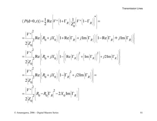 Transmission Lines
© Amanogawa, 2006 – Digital Maestro Series 81
*
*
0
2
0 0
2
0
2
0 0
2
0
1 Re
1 1
(d=0, ) Re 1 1
2
Re 1 Re Im 1 Re Im
2
Re
2
R
R R
R R R R
P t V V
Z
V
R jX j j
Z
V
R jX
Z
 
 
 
   
 
 
 
   
 
   
 
 
 
 
 
   
         
 
   
 
         
     
       
 
 
   
 
   
   
  
 
+ +
+
+
− Γ
〈 〉 = +Γ −Γ =
= + + Γ + Γ − Γ Γ
= +
+
2 2
2
2
0 0
2
0
2
2
0 0 0
2
0
Im 2Im
Re 1 2Im
2
2 Im
2
R R
R R
R R
j
V
R jX j
Z
V
R R X
Z
 
 
 
 
 
 
   
 
   
 
   
 
     
 
   
    
 
 
   
 
 
 
 
 
 
 
 
 
 
 
   
 
 
 
   
   
 
 
 
 
 
 
 
 
 
 
 
 
 
 
 
 
+
+
+ Γ + Γ
= + − Γ + Γ =
= − Γ − Γ
 