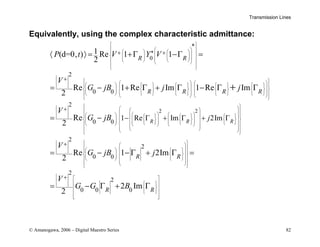 Transmission Lines
© Amanogawa, 2006 – Digital Maestro Series 82
Equivalently, using the complex characteristic admittance:
*
0
*
2
0 0
2
0 0
1 Re
1
(d=0, ) Re 1 1
2
Re 1 Re Im 1 Re Im
2
Re
2 R
R R
R R R R
P t V Y V
V
G jB j j
V
G jB
 
 
 
   
 
 
 
   
 
   
 
 
 
 
 
   
         
 
   
 
         
     
       
 
 
   
 
 
   

   
    
   
+ +
+
+
− Γ
〈 〉 = +Γ −Γ =
= − + Γ + Γ − Γ Γ
= −
+
2 2
2
2
0 0
2
2
0 0 0
Im 2Im
Re 1 2Im
2
2 Im
2
R R
R R
R R
j
V
G jB j
V
G G B
 
 
 
 
 
 
 
 
   
 
  
 
     
 
  
   
 
 
 
 
 
 
 
 
 
 
 
 
 
 
   
 
 
 
   
   
 
 
 
 
 
 
 
 
 
 
 
 
 
 
 
 
+
+
+ Γ + Γ
= − − Γ + Γ =
= − Γ + Γ
 