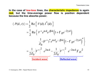 Transmission Lines
© Amanogawa, 2006 – Digital Maestro Series 85
In the case of low-loss lines, the characteristic impedance is again
real, but the time-average power flow is position dependent
because the line absorbs power.
{ }
( )
{
( )
*
d d 2 d
*
* d d 2 d
0
2 2 2
2 d 2 d
0 0
1
(d, ) Re (d) (d)
2
1
Re 1
2
1
( ) 1
1 1
2 2
j
R
j
R
R
P t V I
V e e e
V e e e
Z
V e V e
Z Z
α β γ
α β γ
α α
Γ
Γ
Γ
Reflec
Inciden ted wave
t wave


+ −
+ − −
+ + −
〈 〉 =
= +

− 

= −
 