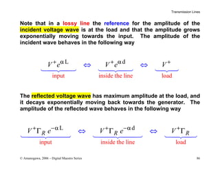 Transmission Lines
© Amanogawa, 2006 – Digital Maestro Series 86
Note that in a lossy line the reference for the amplitude of the
incident voltage wave is at the load and that the amplitude grows
exponentially moving towards the input. The amplitude of the
incident wave behaves in the following way
input inside the line
L d
load
V e V e V
+ α + α +
⇔ ⇔
  
The reflected voltage wave has maximum amplitude at the load, and
it decays exponentially moving back towards the generator. The
amplitude of the reflected wave behaves in the following way
input inside the line lo
L d
ad
R R R
V e V e V
+ −α + −α +
Γ Γ
⇔ ⇔
Γ
  
 