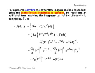 Transmission Lines
© Amanogawa, 2006 – Digital Maestro Series 87
For a general lossy line the power flow is again position dependent.
Since the characteristic impedance is complex, the result has an
additional term involving the imaginary part of the characteristic
admittance, B0, as
{ }
( )
{
( ) }
*
d d
*
* * d d
0
2 2 2
2 d 2 d
0 0
2 2 d
0
1
(d, ) Re (d) (d)
2
1
Re 1 (d)
2
( ) 1 (d)
2 2
Im( (d))
j
j
R
P t V I
V e e
Y V e e
G G
V e V e
B V e
α β
α β
α α
α
Γ
Γ
Γ
Γ
+
+ −
+ + −
+
〈 〉 =
= +
−
= −
+
 