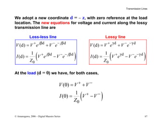 Transmission Lines
© Amanogawa, 2006 – Digital Maestro Series 67
We adopt a new coordinate d = − z, with zero reference at the load
location. The new equations for voltage and current along the lossy
transmission line are
Loss-less line Lossy line
( )
d d
d d
0
(d)
1
(d)
j j
j j
V V e V e
I V e V e
Z
β β
β β
+ − −
+ − −
= +
= − ( )
d d
d d
0
(d)
1
(d)
V V e V e
I V e V e
Z
γ γ
γ γ
+ − −
+ − −
= +
= −
At the load (d = 0) we have, for both cases,
( )
0
(0)
1
(0)
V V V
I V V
Z
+ −
+ −
= +
= −
 