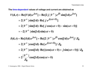 Transmission Lines
© Amanogawa, 2006 – Digital Maestro Series 95
The time-dependent values of voltage and current are obtained as
( )
(d, ) Re[ (d) ] Re[2 | | sin( d) ]
2| |sin( d) Re[ ]
2| |sin( d) Re[ cos( ) sin( )]
2| |sin( d)sin( )
j t j j t
j t
V t V e j V e e
V j e
V j t t
V t
ω + θ ω
+ ω +θ
+
+
= = β
= β ⋅
= β ⋅ ω + θ − ω + θ
= − β ω + θ
0
( )
0
0
0
(d, ) Re[ (d) ] Re[2 | | cos( d) ]/
2| |cos( d) Re[ ]/
2| |cos( d) Re[(cos( ) sin( )]/
| |
2 cos( d)cos( )
j t j j t
j t
I t I e V e e Z
V e Z
V t j t Z
V
t
Z
ω + θ ω
+ ω +θ
+
+
= = β
= β ⋅
= β ⋅ ω + θ + ω + θ
= β ω + θ
 