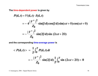 Transmission Lines
© Amanogawa, 2006 – Digital Maestro Series 96
The time-dependent power is given by
2
0
2
0
(d, ) (d, ) (d, )
| |
4 sin( d)cos( d)sin( )cos( )
| |
sin(2 d)sin (2 2 )
P t V t I t
V
t t
Z
V
t
Z
+
+
= ⋅
= − β β ω + θ ω + θ
= − β ω + θ
and the corresponding time-average power is
0
2
0
0
1
(d, ) (d, )
| | 1
sin(2 d) sin (2 2 ) 0
T
T
P t P t dt
T
V
t
Z T
+
  =
= − β ω + θ =
∫
∫
 