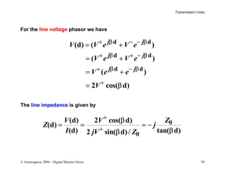 Transmission Lines
© Amanogawa, 2006 – Digital Maestro Series 99
For the line voltage phasor we have
d d
d d
d d
(d) ( )
( )
( )
2 cos( d)
j j
j j
j j
V V e V e
V e V e
V e e
V
+ β − − β
+ β + − β
+ β − β
+
= +
= +
= +
= β
The line impedance is given by
0
0
(d) 2 cos( d)
(d)
(d) tan( d)
2 sin( d)/
V V Z
Z j
I jV Z
+
+
β
= = = −
β
β
 