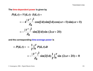 Transmission Lines
© Amanogawa, 2006 – Digital Maestro Series 101
The time-dependent power is given by
2
0
2
0
(d, ) (d, ) (d, )
| |
4 cos( d)sin( d)cos( )sin( )
| |
sin(2 d)sin (2 2 )
P t V t I t
V
t t
Z
V
t
Z
+
+
= ⋅ =
= − β β ω + θ ω + θ
= − β ω + θ
and the corresponding time-average power is
0
2
0
0
1
(d, ) (d, )
| | 1
sin(2 d) sin (2 2 ) 0
T
T
P t P t dt
T
V
t
Z T
+
  =
= − β ω + θ =
∫
∫
 