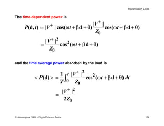 Transmission Lines
© Amanogawa, 2006 – Digital Maestro Series 104
The time-dependent power is
0
2
2
0
| |
(d, ) | | cos( d ) cos( d )
| |
cos ( d )
V
P t V t t
Z
V
t
Z
+
+
+
= ω + β + θ ω + β + θ
= ω + β + θ
and the time average power absorbed by the load is
2
2
0
0
2
0
1 | |
(d) cos ( d )
| |
2
t V
P t dt
T Z
V
Z
+
+
  = ω + β + θ
=
∫
 