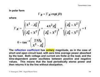 Transmission Lines
© Amanogawa, 2006 – Digital Maestro Series 106
In polar form
exp( )
R R j
Γ = Γ θ
where
( )
( ) ( )
( )
( )
2 2
2 2 2 2
2 2
0 0
0
2 2 2
2 2 2 2 2 2
0 0 0
1 0
2 2
0
4
1
2
tan
R
X Z Z X
X Z
Z X Z X Z X
XZ
X Z
−
− +
Γ = + = =
+ + +
 
θ =  
 
−
 
The reflection coefficient has unitary magnitude, as in the case of
short and open circuit load, with zero time average power absorbed
by the load. Both voltage and current are finite at the load, and the
time-dependent power oscillates between positive and negative
values. This means that the load periodically stores power and
then returns it to the line without dissipation.
 