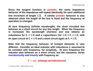 Transmission Lines
© Amarcord, 2006 – Digital Maestro Series 108
Since the tangent function is periodic, the same impedance
behavior of the impedance will repeat identically for each additional
line increment of length λ/2. A similar periodic behavior is also
obtained when the length of the line is fixed and the frequency of
operation is changed.
At zero frequency (infinite wavelength), the short circuited line
behaves as a short circuit for any line length. When the frequency
is increased, the wavelength shortens and one obtains an
inductance for L  λ/4 and a capacitance for λ/4  L  λ/2, with
an open circuit at L = λ/4 and a short circuit again at L = λ/2.
Note that the frequency behavior of lumped elements is very
different. Consider an ideal inductor with inductance L assumed to
be constant with frequency, for simplicity. At zero frequency the
inductor also behaves as a short circuit, but the reactance varies
monotonically and linearly with frequency as
X L
= ω (always aninductance)
 