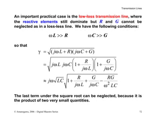 Transmission Lines
© Amanogawa, 2006 – Digital Maestro Series 72
An important practical case is the low-loss transmission line, where
the reactive elements still dominate but R and G cannot be
neglected as in a loss-less line. We have the following conditions:
L R C G
ω >> ω >>
so that
2
( )( )
1 1
1
j L R j C G
R G
j L j C
j L j C
R G RG
j LC
j L j C LC
γ ω ω
ω ω
ω ω
ω
ω ω ω
= + +
  
= + +
  
  
≈ + + −
The last term under the square root can be neglected, because it is
the product of two very small quantities.
 
