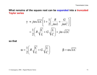 Transmission Lines
© Amanogawa, 2006 – Digital Maestro Series 73
What remains of the square root can be expanded into a truncated
Taylor series
1
1
2
1
2
R G
j LC
j L j C
C L
R G j LC
L C
γ ω
ω ω
ω
 
 
≈ + +
 
 
 
 
 
= + +
 
 
so that
1
2
C L
R G LC
L C
α β ω
 
= + =
 
 
 